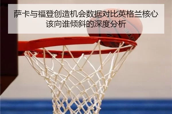 萨卡与福登创造机会数据对比英格兰核心该向谁倾斜的深度分析